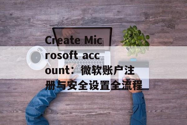 Create Microsoft account：微软账户注册与安全设置全流程