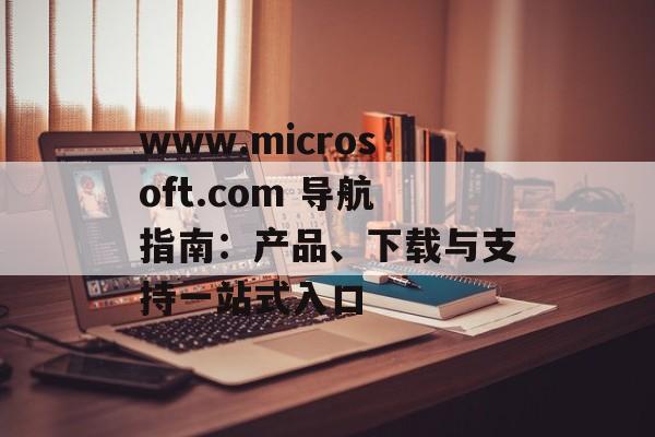 www.microsoft.com 导航指南：产品、下载与支持一站式入口