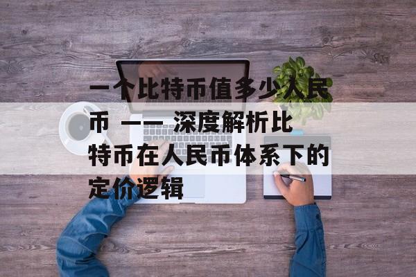 一个比特币值多少人民币 —— 深度解析比特币在人民币体系下的定价逻辑