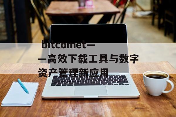  bitcomet——高效下载工具与数字资产管理新应用