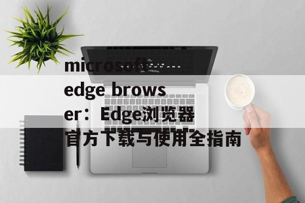 microsoft edge browser：Edge浏览器官方下载与使用全指南