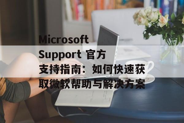 Microsoft Support 官方支持指南：如何快速获取微软帮助与解决方案